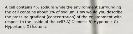 A cell contains 4% sodium while the environment surrounding the cell contains about 3% of sodium. How would you describe the pressure gradient (concentration) of the environment with respect to the inside of the cell? A) Osmosis B) Hypotonic C) Hypertonic D) Isotonic