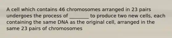 A cell which contains 46 chromosomes arranged in 23 pairs undergoes the process of ________ to produce two new cells, each containing the same DNA as the original cell, arranged in the same 23 pairs of chromosomes