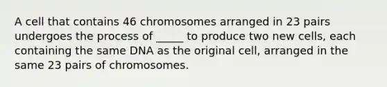 A cell that contains 46 chromosomes arranged in 23 pairs undergoes the process of _____ to produce two new cells, each containing the same DNA as the original cell, arranged in the same 23 pairs of chromosomes.