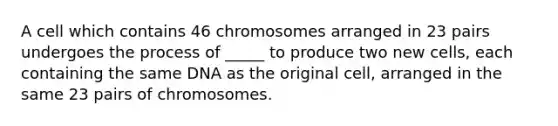 A cell which contains 46 chromosomes arranged in 23 pairs undergoes the process of _____ to produce two new cells, each containing the same DNA as the original cell, arranged in the same 23 pairs of chromosomes.