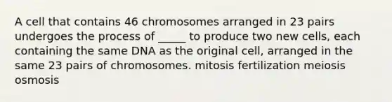 A cell that contains 46 chromosomes arranged in 23 pairs undergoes the process of _____ to produce two new cells, each containing the same DNA as the original cell, arranged in the same 23 pairs of chromosomes. mitosis fertilization meiosis osmosis