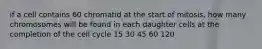 if a cell contains 60 chromatid at the start of mitosis, how many chromosomes will be found in each daughter cells at the completion of the cell cycle 15 30 45 60 120