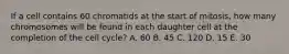 If a cell contains 60 chromatids at the start of mitosis, how many chromosomes will be found in each daughter cell at the completion of the cell cycle? A. 60 B. 45 C. 120 D. 15 E. 30