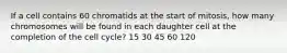 If a cell contains 60 chromatids at the start of mitosis, how many chromosomes will be found in each daughter cell at the completion of the cell cycle? 15 30 45 60 120