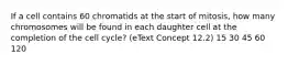 If a cell contains 60 chromatids at the start of mitosis, how many chromosomes will be found in each daughter cell at the completion of the cell cycle? (eText Concept 12.2) 15 30 45 60 120