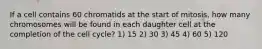 If a cell contains 60 chromatids at the start of mitosis, how many chromosomes will be found in each daughter cell at the completion of the cell cycle? 1) 15 2) 30 3) 45 4) 60 5) 120