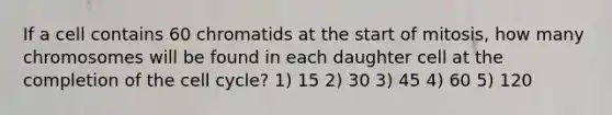 If a cell contains 60 chromatids at the start of mitosis, how many chromosomes will be found in each daughter cell at the completion of the <a href='https://www.questionai.com/knowledge/keQNMM7c75-cell-cycle' class='anchor-knowledge'>cell cycle</a>? 1) 15 2) 30 3) 45 4) 60 5) 120