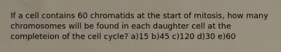 If a cell contains 60 chromatids at the start of mitosis, how many chromosomes will be found in each daughter cell at the completeion of the cell cycle? a)15 b)45 c)120 d)30 e)60