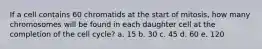 If a cell contains 60 chromatids at the start of mitosis, how many chromosomes will be found in each daughter cell at the completion of the cell cycle? a. 15 b. 30 c. 45 d. 60 e. 120