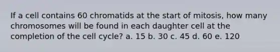 If a cell contains 60 chromatids at the start of mitosis, how many chromosomes will be found in each daughter cell at the completion of the cell cycle? a. 15 b. 30 c. 45 d. 60 e. 120