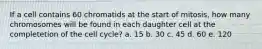 If a cell contains 60 chromatids at the start of mitosis, how many chromosomes will be found in each daughter cell at the completetion of the cell cycle? a. 15 b. 30 c. 45 d. 60 e. 120