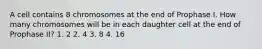 A cell contains 8 chromosomes at the end of Prophase I. How many chromosomes will be in each daughter cell at the end of Prophase II? 1. 2 2. 4 3. 8 4. 16