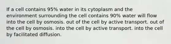 If a cell contains 95% water in its cytoplasm and the environment surrounding the cell contains 90% water will flow into the cell by osmosis. out of the cell by active transport. out of the cell by osmosis. into the cell by active transport. into the cell by facilitated diffusion.