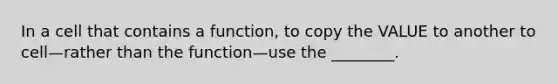 In a cell that contains a function, to copy the VALUE to another to cell—rather than the function—use the ________.