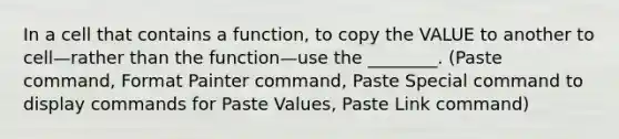 In a cell that contains a function, to copy the VALUE to another to cell—rather than the function—use the ________. (Paste command, Format Painter command, Paste Special command to display commands for Paste Values, Paste Link command)