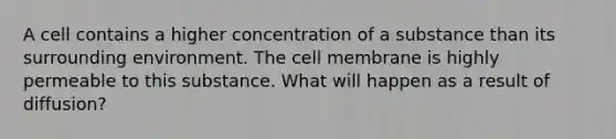 A cell contains a higher concentration of a substance than its surrounding environment. The cell membrane is highly permeable to this substance. What will happen as a result of diffusion?