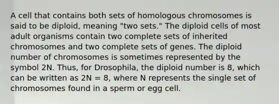 A cell that contains both sets of homologous chromosomes is said to be diploid, meaning "two sets." The diploid cells of most adult organisms contain two complete sets of inherited chromosomes and two complete sets of genes. The diploid number of chromosomes is sometimes represented by the symbol 2N. Thus, for Drosophila, the diploid number is 8, which can be written as 2N = 8, where N represents the single set of chromosomes found in a sperm or egg cell.