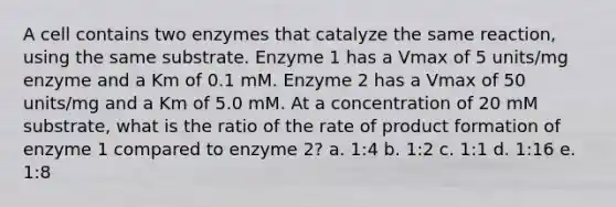 A cell contains two enzymes that catalyze the same reaction, using the same substrate. Enzyme 1 has a Vmax of 5 units/mg enzyme and a Km of 0.1 mM. Enzyme 2 has a Vmax of 50 units/mg and a Km of 5.0 mM. At a concentration of 20 mM substrate, what is the ratio of the rate of product formation of enzyme 1 compared to enzyme 2? a. 1:4 b. 1:2 c. 1:1 d. 1:16 e. 1:8