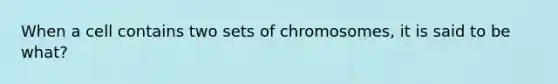 When a cell contains two sets of chromosomes, it is said to be what?