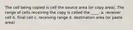 The cell being copied is cell the source area (or copy area). The range of cells receiving the copy is called the ____. a. receiver cell b. final cell c. receiving range d. destination area (or paste area)