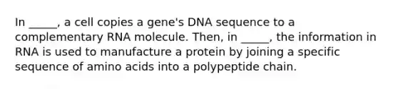 In _____, a cell copies a gene's DNA sequence to a complementary RNA molecule. Then, in _____, the information in RNA is used to manufacture a protein by joining a specific sequence of amino acids into a polypeptide chain.