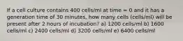 If a cell culture contains 400 cells/ml at time = 0 and it has a generation time of 30 minutes, how many cells (cells/ml) will be present after 2 hours of incubation? a) 1200 cells/ml b) 1600 cells/ml c) 2400 cells/ml d) 3200 cells/ml e) 6400 cells/ml