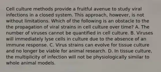 Cell culture methods provide a fruitful avenue to study viral infections in a closed system. This approach, however, is not without limitations. Which of the following is an obstacle to the the propagation of viral strains in cell culture over time? A. The number of viruses cannot be quantified in cell culture. B. Viruses will immediately lyse cells in culture due to the absence of an immune response. C. Virus strains can evolve for tissue culture and no longer be viable for animal research. D. In tissue culture, the multiplicity of infection will not be physiologically similar to whole animal models.