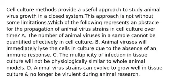 Cell culture methods provide a useful approach to study animal virus growth in a closed system.This approach is not without some limitations.Which of the following represents an obstacle for the propagation of animal virus strains in cell culture over time? A. The number of animal viruses in a sample cannot be quantified effectively in cell culture. B. Animal viruses will immediately lyse the cells in culture due to the absence of an immune response. C. The multiplicity of infection in tissue culture will not be physiologically similar to whole animal models. D. Animal virus strains can evolve to grow well in tissue culture & no longer be virulent during animal research.