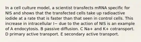 In a cell culture model, a scientist transfects mRNA specific for NIS and shows that the transfected cells take up radioactive iodide at a rate that is faster than that seen in control cells. This increase in intracellular I− due to the action of NIS is an example of A endocytosis. B passive diffusion. C Na+ and K+ cotransport. D primary active transport. E secondary active transport.