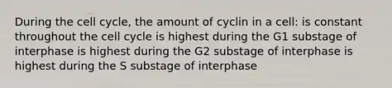 During the <a href='https://www.questionai.com/knowledge/keQNMM7c75-cell-cycle' class='anchor-knowledge'>cell cycle</a>, the amount of cyclin in a cell: is constant throughout the cell cycle is highest during the G1 substage of interphase is highest during the G2 substage of interphase is highest during the S substage of interphase