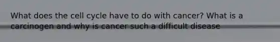 What does the cell cycle have to do with cancer? What is a carcinogen and why is cancer such a difficult disease