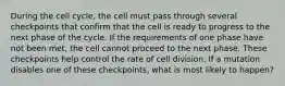 During the cell cycle, the cell must pass through several checkpoints that confirm that the cell is ready to progress to the next phase of the cycle. If the requirements of one phase have not been met, the cell cannot proceed to the next phase. These checkpoints help control the rate of cell division. If a mutation disables one of these checkpoints, what is most likely to happen?