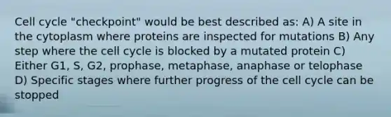 Cell cycle "checkpoint" would be best described as: A) A site in the cytoplasm where proteins are inspected for mutations B) Any step where the cell cycle is blocked by a mutated protein C) Either G1, S, G2, prophase, metaphase, anaphase or telophase D) Specific stages where further progress of the cell cycle can be stopped