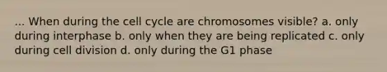 ... When during the cell cycle are chromosomes visible? a. only during interphase b. only when they are being replicated c. only during cell division d. only during the G1 phase