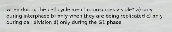 when during the cell cycle are chromosomes visible? a) only during interphase b) only when they are being replicated c) only during cell division d) only during the G1 phase