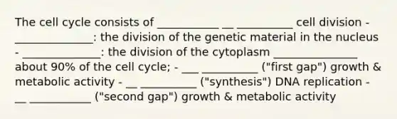 The cell cycle consists of ___________ __ __________ cell division - ______________: the division of the genetic material in the nucleus - ______________: the division of the cytoplasm _______________ about 90% of the cell cycle; - ___ __________ ("first gap") growth & metabolic activity - __ __________ ("synthesis") DNA replication - __ ___________ ("second gap") growth & metabolic activity