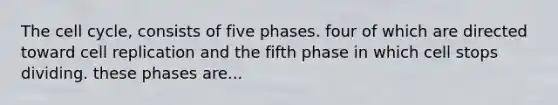 The cell cycle, consists of five phases. four of which are directed toward cell replication and the fifth phase in which cell stops dividing. these phases are...