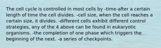 The <a href='https://www.questionai.com/knowledge/keQNMM7c75-cell-cycle' class='anchor-knowledge'>cell cycle</a> is controlled in most cells by -time-after a certain length of time the cell divides. -cell size, when the cell reaches a certain size, it divides. -different cells exhibit different control strategies, any of the 4 above can be found in eukaryotic organisms. -the completion of one phase which triggers the beginning of the next. -a series of checkpoints.