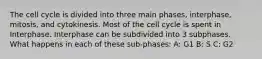 The cell cycle is divided into three main phases, interphase, mitosis, and cytokinesis. Most of the cell cycle is spent in Interphase. Interphase can be subdivided into 3 subphases. What happens in each of these sub-phases: A: G1 B: S C: G2