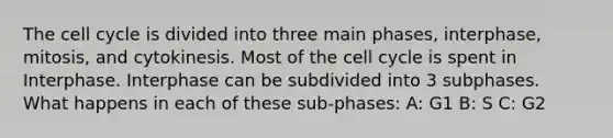 The cell cycle is divided into three main phases, interphase, mitosis, and cytokinesis. Most of the cell cycle is spent in Interphase. Interphase can be subdivided into 3 subphases. What happens in each of these sub-phases: A: G1 B: S C: G2