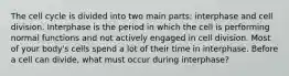 The cell cycle is divided into two main parts: interphase and cell division. Interphase is the period in which the cell is performing normal functions and not actively engaged in cell division. Most of your body's cells spend a lot of their time in interphase. Before a cell can divide, what must occur during interphase?