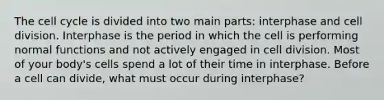 The cell cycle is divided into two main parts: interphase and cell division. Interphase is the period in which the cell is performing normal functions and not actively engaged in cell division. Most of your body's cells spend a lot of their time in interphase. Before a cell can divide, what must occur during interphase?