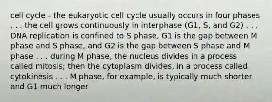 cell cycle - the eukaryotic cell cycle usually occurs in four phases . . . the cell grows continuously in interphase (G1, S, and G2) . . . DNA replication is confined to S phase, G1 is the gap between M phase and S phase, and G2 is the gap between S phase and M phase . . . during M phase, the nucleus divides in a process called mitosis; then the cytoplasm divides, in a process called cytokinesis . . . M phase, for example, is typically much shorter and G1 much longer