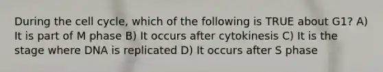 During the <a href='https://www.questionai.com/knowledge/keQNMM7c75-cell-cycle' class='anchor-knowledge'>cell cycle</a>, which of the following is TRUE about G1? A) It is part of M phase B) It occurs after cytokinesis C) It is the stage where DNA is replicated D) It occurs after S phase