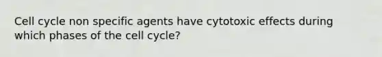 Cell cycle non specific agents have cytotoxic effects during which phases of the cell cycle?