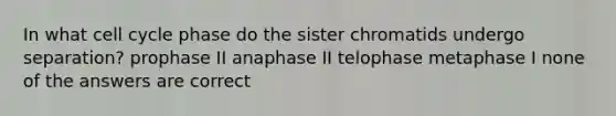 In what cell cycle phase do the sister chromatids undergo separation? prophase II anaphase II telophase metaphase I none of the answers are correct