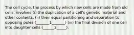 The cell cycle, the process by which new cells are made from old cells, involves (i) the duplication of a cell's genetic material and other contents, (ii) their equal partitioning and separation to opposing poles (_______1_______) (iii) the final division of one cell into daughter cells (______2_____).