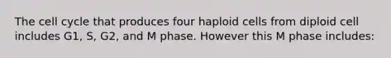 The cell cycle that produces four haploid cells from diploid cell includes G1, S, G2, and M phase. However this M phase includes: