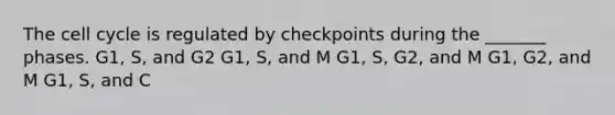 The cell cycle is regulated by checkpoints during the _______ phases. G1, S, and G2 G1, S, and M G1, S, G2, and M G1, G2, and M G1, S, and C