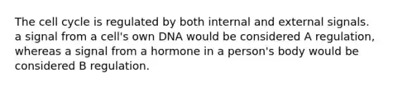 The cell cycle is regulated by both internal and external signals. a signal from a cell's own DNA would be considered A regulation, whereas a signal from a hormone in a person's body would be considered B regulation.